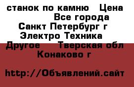 станок по камню › Цена ­ 29 000 - Все города, Санкт-Петербург г. Электро-Техника » Другое   . Тверская обл.,Конаково г.